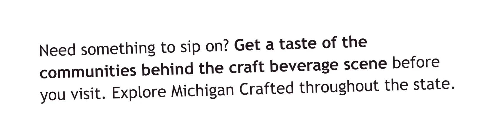 Need something to sip on? Get a taste of the communities behind the craft beverage scene before you visit. Explore Michigan Crafted throughout the state.