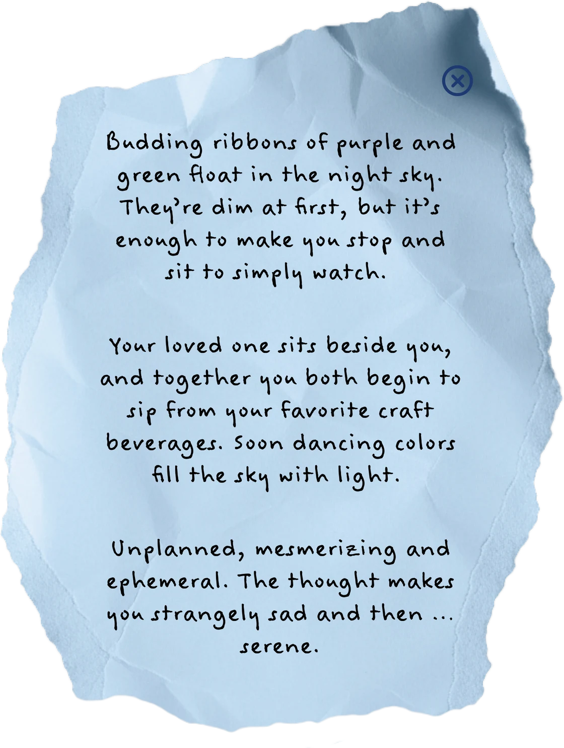Budding ribbons of purple and green float in the night sky. They’re dim at first, but it’s enough to make you stop and sit to simply watch. Your loved one sits beside you, and together you both begin to sip from your favorite craft beverages. Soon dancing colors fill the sky with light. Unplanned, mesmerizing and ephemeral. The thought makes you strangely sad and then … serene.